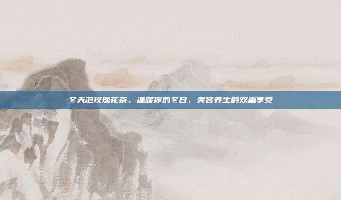 冬天泡玫瑰花茶，温暖你的冬日，美容养生的双重享受