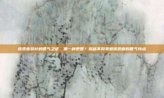 铁观音茶叶的香气之谜，哪一种更香？揭秘不同类型铁观音的香气特点