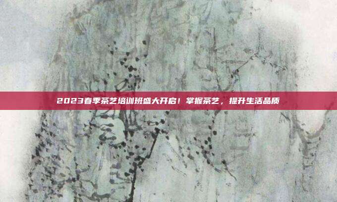 2023春季茶艺培训班盛大开启！掌握茶艺，提升生活品质