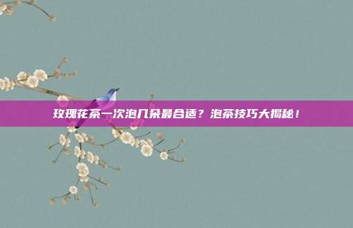 玫瑰花茶一次泡几朵最合适？泡茶技巧大揭秘！