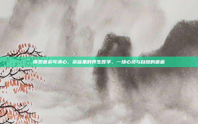 铁观音茶可清心，茶罐里的养生哲学，一场心灵与自然的邂逅