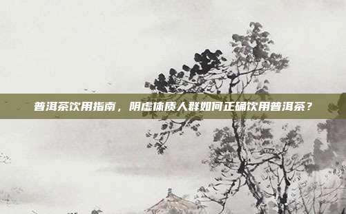 普洱茶饮用指南，阴虚体质人群如何正确饮用普洱茶？
