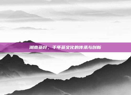湖南茶叶，千年茶文化的传承与创新