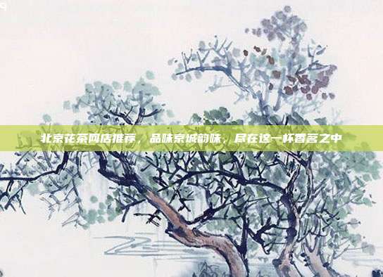 北京花茶网店推荐，品味京城韵味，尽在这一杯香茗之中