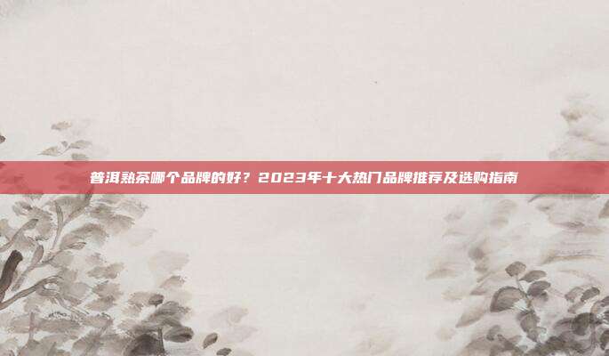 普洱熟茶哪个品牌的好？2023年十大热门品牌推荐及选购指南