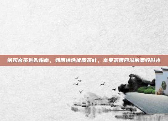 铁观音茶选购指南，如何挑选优质茶叶，享受茶香四溢的美好时光