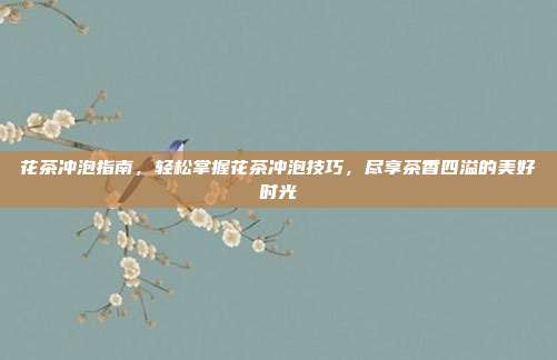 花茶冲泡指南，轻松掌握花茶冲泡技巧，尽享茶香四溢的美好时光