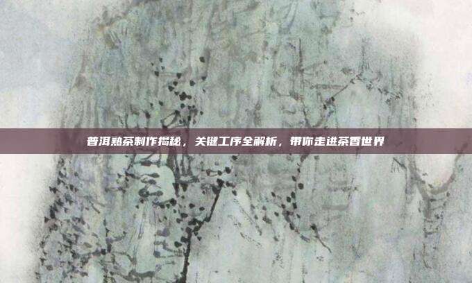 普洱熟茶制作揭秘，关键工序全解析，带你走进茶香世界