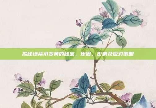 揭秘绿茶水变黄的秘密，原因、影响及应对策略