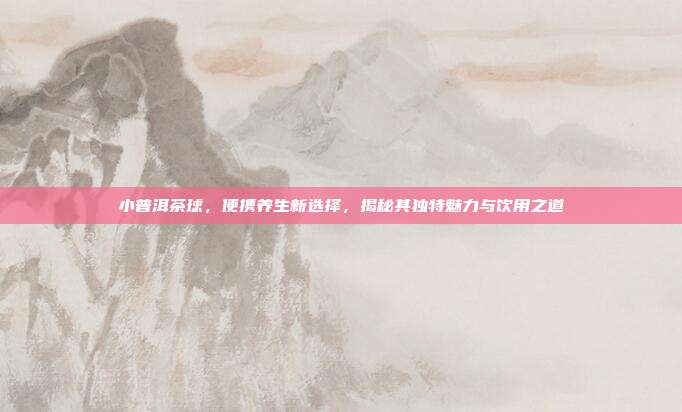 小普洱茶球，便携养生新选择，揭秘其独特魅力与饮用之道