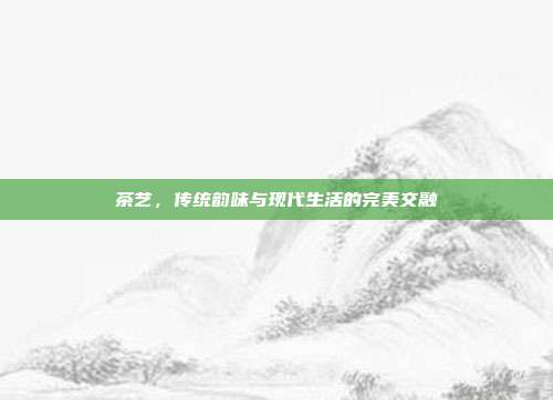 茶艺，传统韵味与现代生活的完美交融