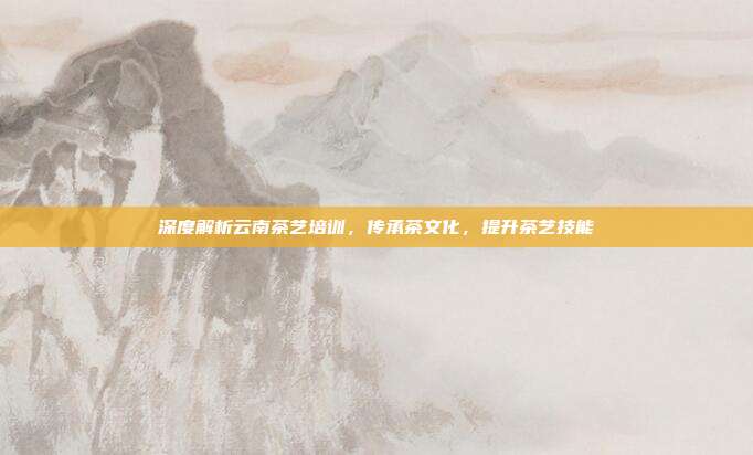 深度解析云南茶艺培训，传承茶文化，提升茶艺技能