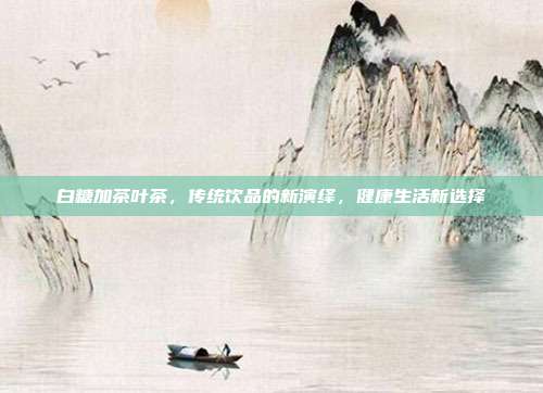 白糖加茶叶茶，传统饮品的新演绎，健康生活新选择