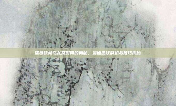 探寻软枝乌龙茶时间的奥秘，最佳品饮时机与技巧揭秘