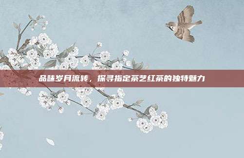 品味岁月流转，探寻指定茶艺红茶的独特魅力