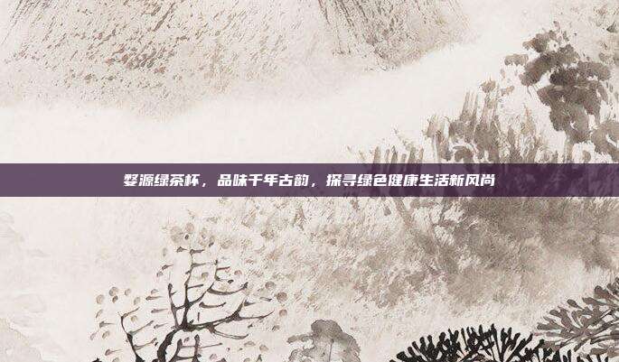 婺源绿茶杯，品味千年古韵，探寻绿色健康生活新风尚
