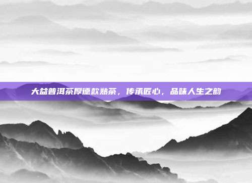 大益普洱茶厚德款熟茶，传承匠心，品味人生之韵