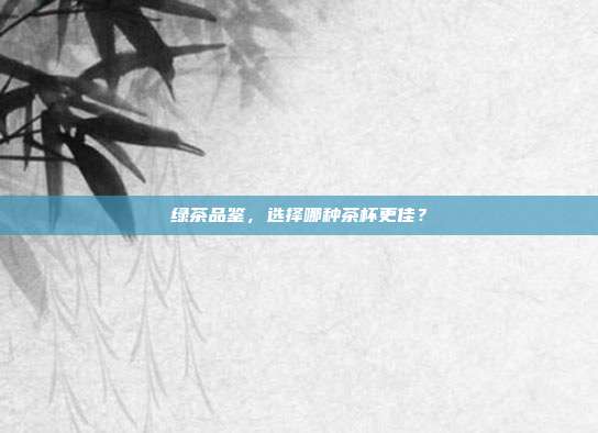 绿茶品鉴，选择哪种茶杯更佳？