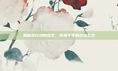 揭秘茶叶炒制技艺，传承千年的古法工艺