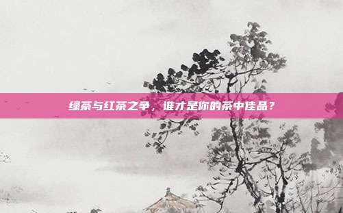 绿茶与红茶之争，谁才是你的茶中佳品？