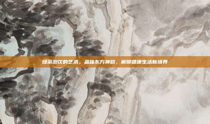 绿茶泡饮的艺术，品味东方神韵，解锁健康生活新境界