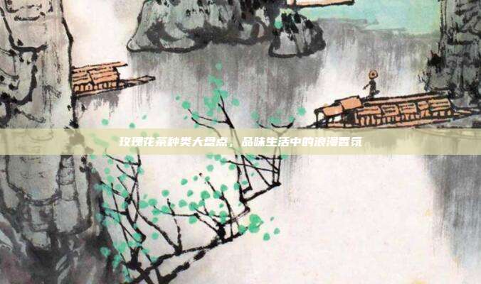玫瑰花茶种类大盘点，品味生活中的浪漫香氛