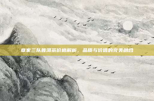章家三队普洱茶价格解析，品质与价值的完美融合