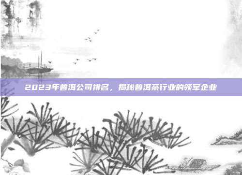 2023年普洱公司排名，揭秘普洱茶行业的领军企业