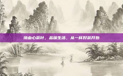 境由心茶叶，品味生活，从一杯好茶开始