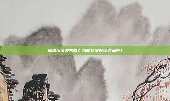 福建花茶哪家强？揭秘最受好评的品牌！