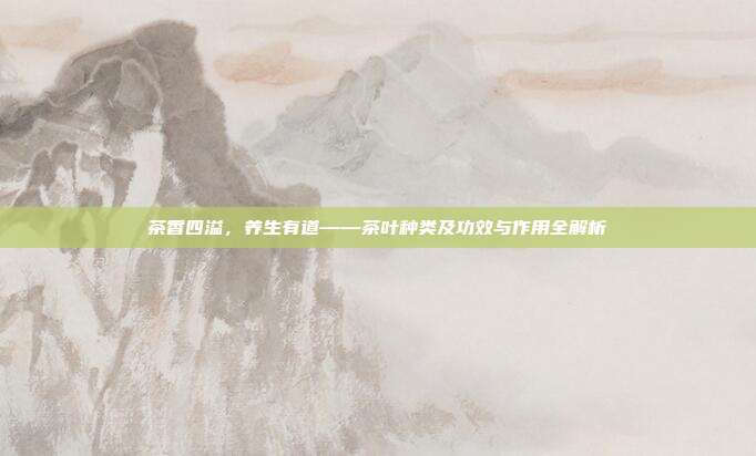 茶香四溢，养生有道——茶叶种类及功效与作用全解析