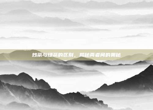 炒茶与绿茶的区别，揭秘两者间的奥秘