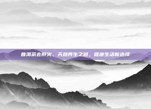 普洱茶去肝火，天然养生之道，健康生活新选择