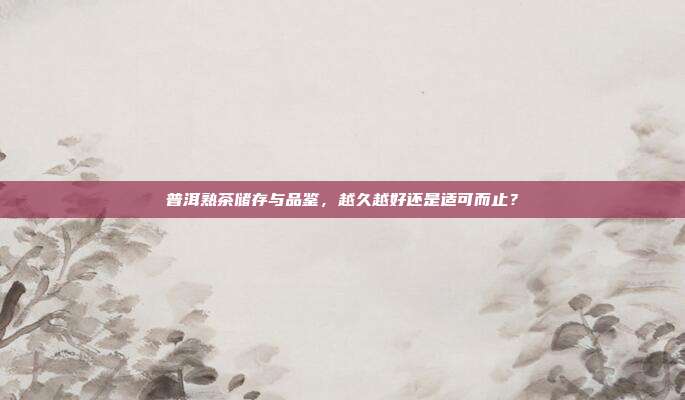 普洱熟茶储存与品鉴，越久越好还是适可而止？