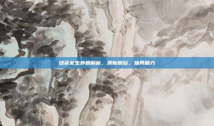 绿茶女生外貌解析，清新脱俗，独具魅力