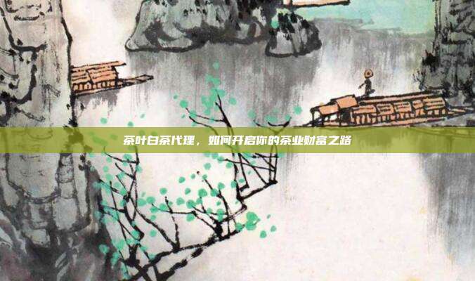 茶叶白茶代理，如何开启你的茶业财富之路