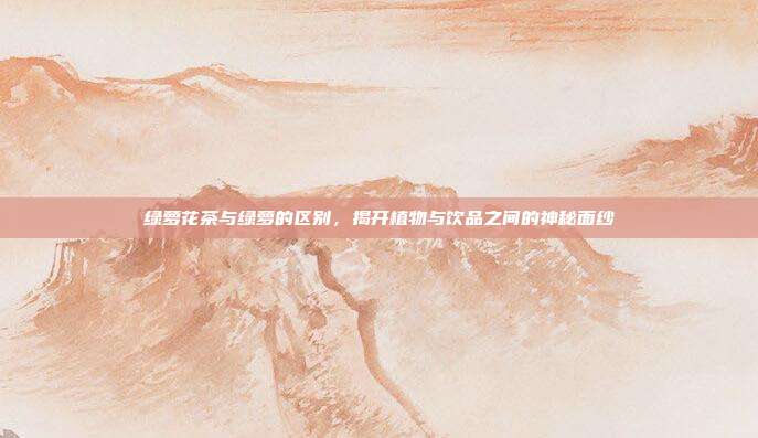 绿萝花茶与绿萝的区别，揭开植物与饮品之间的神秘面纱