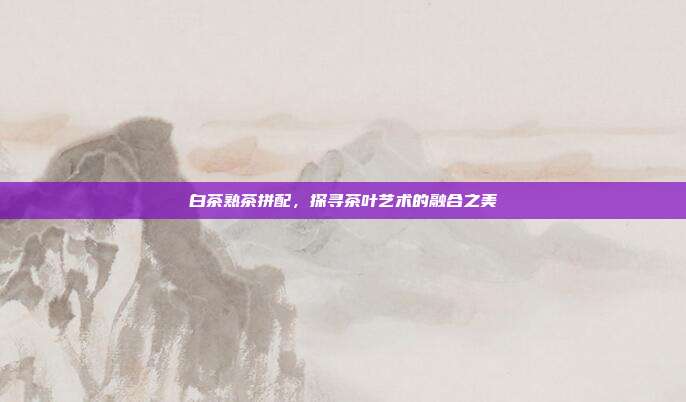 白茶熟茶拼配，探寻茶叶艺术的融合之美