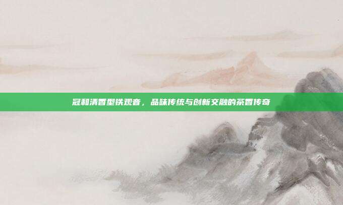 冠和清香型铁观音，品味传统与创新交融的茶香传奇