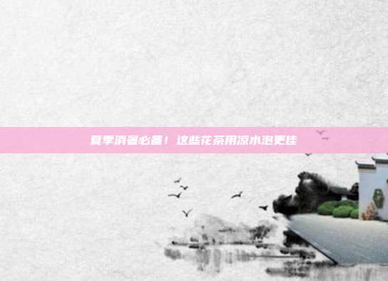 夏季消暑必备！这些花茶用凉水泡更佳