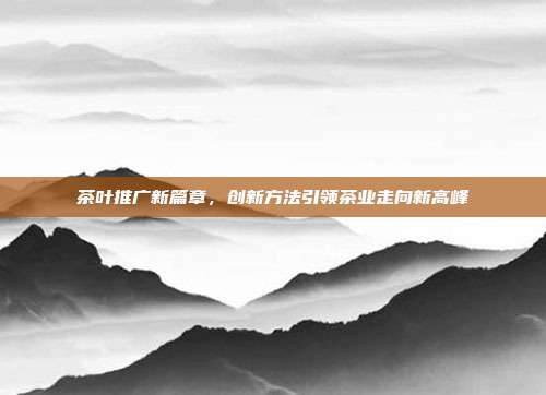 茶叶推广新篇章，创新方法引领茶业走向新高峰