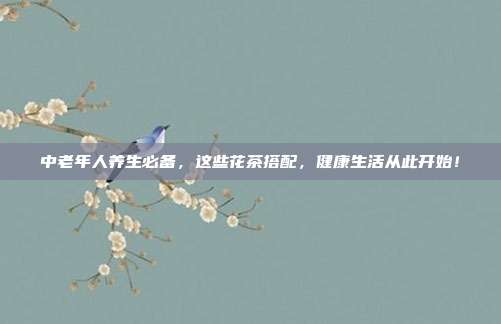 中老年人养生必备，这些花茶搭配，健康生活从此开始！