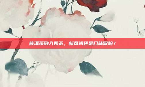 普洱茶融入奶茶，新风尚还是口味冒险？