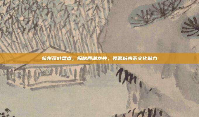 杭州茶叶盘点，探秘西湖龙井，领略杭州茶文化魅力