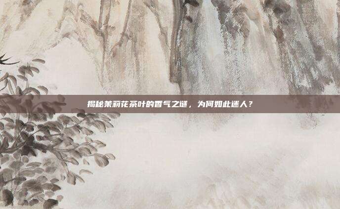 揭秘茉莉花茶叶的香气之谜，为何如此迷人？