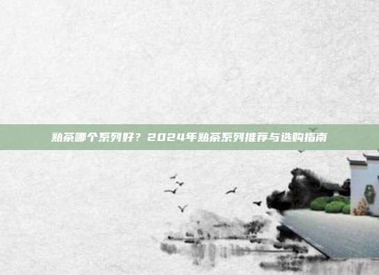 熟茶哪个系列好？2024年熟茶系列推荐与选购指南