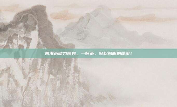 普洱茶助力瘦身，一杯茶，轻松减脂的秘密！
