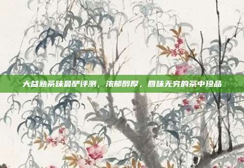 大益熟茶味最酽评测，浓郁醇厚，回味无穷的茶中珍品