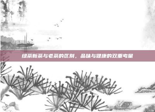 绿茶新茶与老茶的区别，品味与健康的双重考量