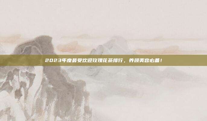 2023年度最受欢迎玫瑰花茶排行，养颜美容必备！